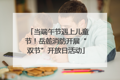 当端午节遇上儿童节！岳麓消防开展“双节”开放日活动