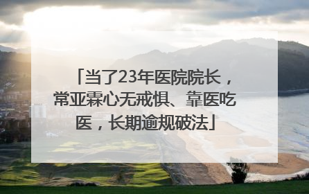 当了23年医院院长，常亚霖心无戒惧、靠医吃医，长期逾规破法