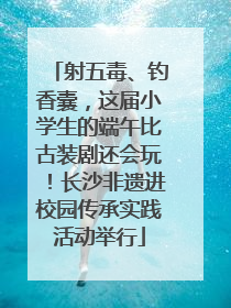 射五毒、钓香囊，这届小学生的端午比古装剧还会玩！长沙非遗进校园传承实践活动举行