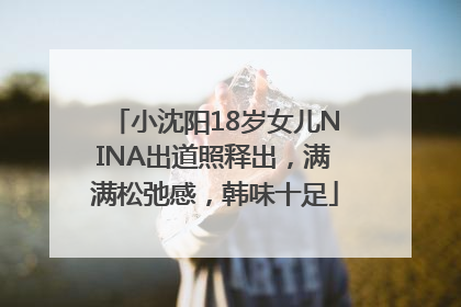 小沈阳18岁女儿NINA出道照释出，满满松弛感，韩味十足