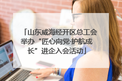 山东威海经开区总工会举办“匠心向党·护航成长”进企入会活动