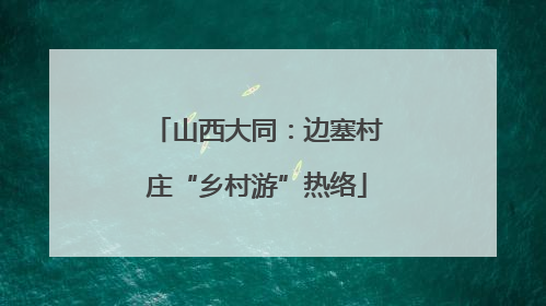 山西大同：边塞村庄“乡村游”热络