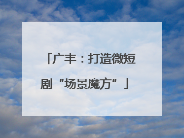 广丰：打造微短剧“场景魔方”