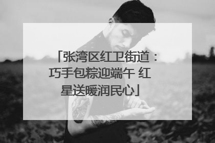 张湾区红卫街道：巧手包粽迎端午 红星送暖润民心