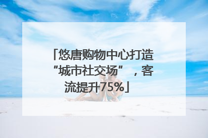 悠唐购物中心打造“城市社交场”，客流提升75%