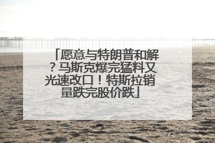 愿意与特朗普和解?马斯克爆完猛料又光速改口!特斯拉销量跌完股价跌