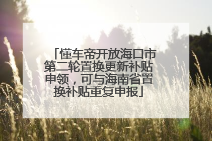 懂车帝开放海口市第二轮置换更新补贴申领，可与海南省置换补贴重复申报