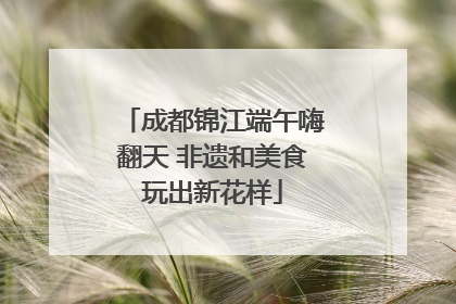 成都锦江端午嗨翻天 非遗和美食玩出新花样