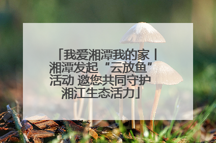 我爱湘潭我的家丨湘潭发起“云放鱼”活动 邀您共同守护湘江生态活力