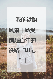 我的铁路风景︱感受跨越百年的铁路“印记”