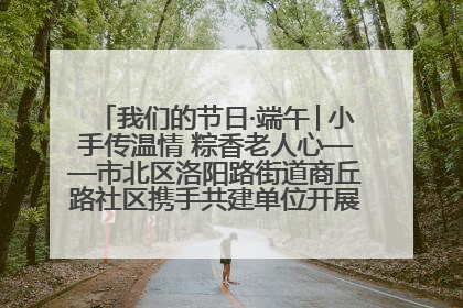 我们的节日·端午│小手传温情 粽香老人心——市北区洛阳路街道商丘路社区携手共建单位开展端午主题活动