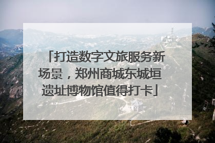 打造数字文旅服务新场景，郑州商城东城垣遗址博物馆值得打卡