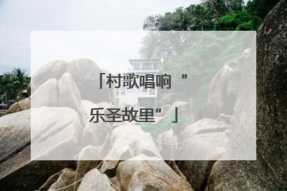 村歌唱响“乐圣故里”