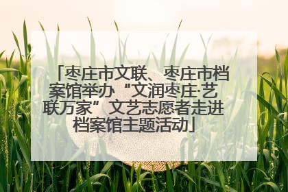 枣庄市文联、枣庄市档案馆举办“文润枣庄·艺联万家”文艺志愿者走进档案馆主题活动