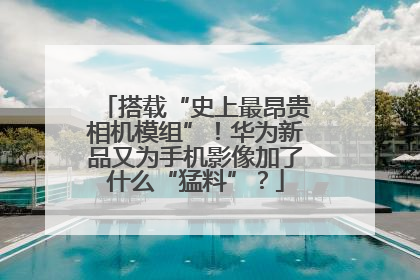 搭载“史上最昂贵相机模组”！华为新品又为手机影像加了什么“猛料”？