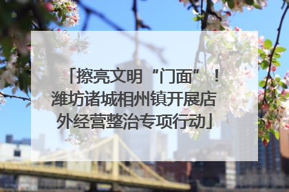 擦亮文明“门面”！潍坊诸城相州镇开展店外经营整治专项行动