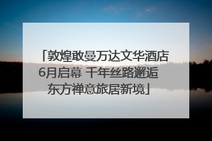 敦煌敢曼万达文华酒店6月启幕 千年丝路邂逅东方禅意旅居新境