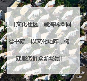 文化社区｜威海环翠同德书院：以文化矩阵，构建服务群众新场景