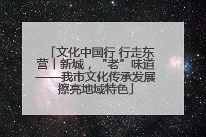 文化中国行 行走东营丨新城，“老”味道——我市文化传承发展擦亮地域特色