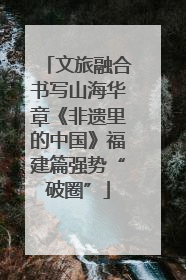 文旅融合书写山海华章《非遗里的中国》福建篇强势“破圈”