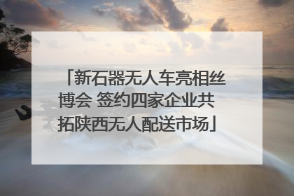 新石器无人车亮相丝博会 签约四家企业共拓陕西无人配送市场