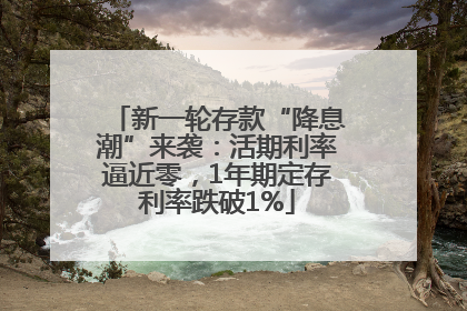 新一轮存款“降息潮”来袭：活期利率逼近零，1年期定存利率跌破1%