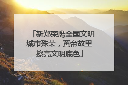 新郑荣膺全国文明城市殊荣，黄帝故里擦亮文明底色