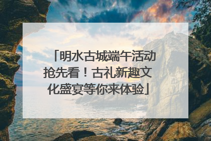 明水古城端午活动抢先看！古礼新趣文化盛宴等你来体验