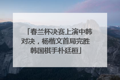 春兰杯决赛上演中韩对决，杨楷文首局完胜韩国棋手朴廷桓