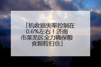 机收损失率控制在0.6%左右！济南市莱芜区全力确保粮食颗粒归仓