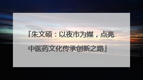 朱文硕：以夜市为媒，点亮中医药文化传承创新之路