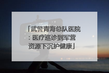 武警青海总队医院：医疗巡诊到军营  资源下沉护健康