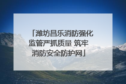 潍坊昌乐消防强化监管严抓质量 筑牢消防安全防护网