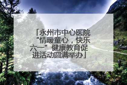永州市中心医院“情暖童心，快乐六一”健康教育促进活动圆满举办