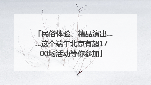 民俗体验、精品演出……这个端午北京有超1700场活动等你参加