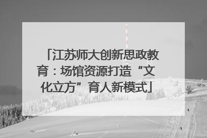 江苏师大创新思政教育：场馆资源打造“文化立方”育人新模式