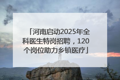 河南启动2025年全科医生特岗招聘，120个岗位助力乡镇医疗