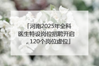 河南2025年全科医生特设岗位招聘开启，120个岗位虚位