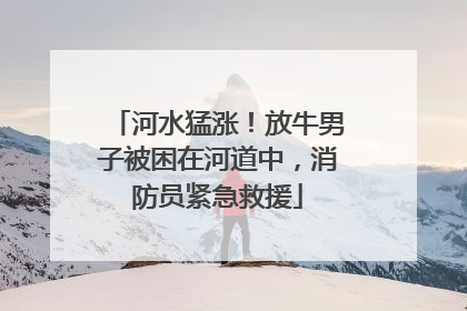 河水猛涨！放牛男子被困在河道中，消防员紧急救援