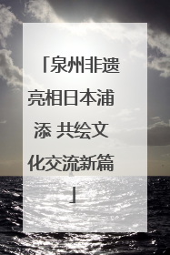 泉州非遗亮相日本浦添 共绘文化交流新篇