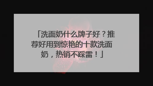 洗面奶什么牌子好？推荐好用到惊艳的十款洗面奶，热销不踩雷！