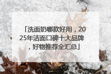 洗面奶哪款好用，2025年洁面口碑十大品牌，好物推荐全汇总