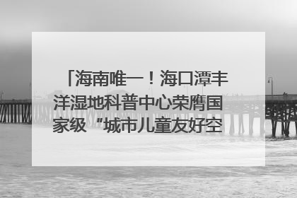 海南唯一！海口潭丰洋湿地科普中心荣膺国家级“城市儿童友好空间建设园区”称号