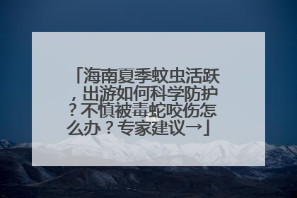 海南夏季蚊虫活跃，出游如何科学防护？不慎被毒蛇咬伤怎么办？专家建议→