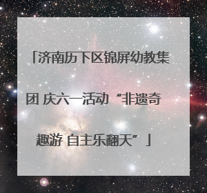 济南历下区锦屏幼教集团 庆六一活动“非遗奇趣游 自主乐翻天”