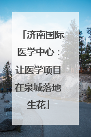 济南国际医学中心：让医学项目在泉城落地生花