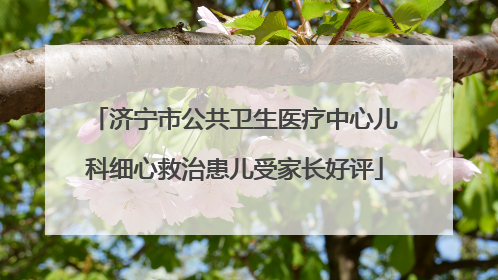 济宁市公共卫生医疗中心儿科细心救治患儿受家长好评