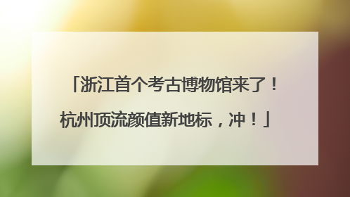 浙江首个考古博物馆来了！杭州顶流颜值新地标，冲！