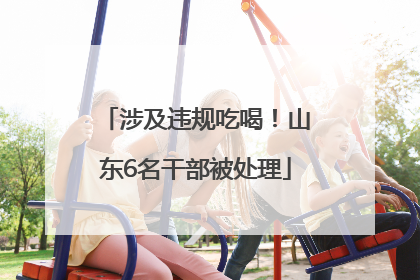 涉及违规吃喝！山东6名干部被处理