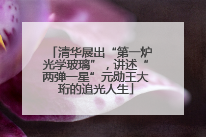 清华展出“第一炉光学玻璃”，讲述“两弹一星”元勋王大珩的追光人生